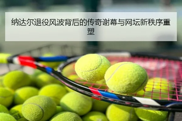 纳达尔退役风波背后的传奇谢幕与网坛新秩序重塑