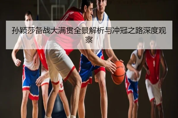 孙颖莎备战大满贯全景解析与冲冠之路深度观察