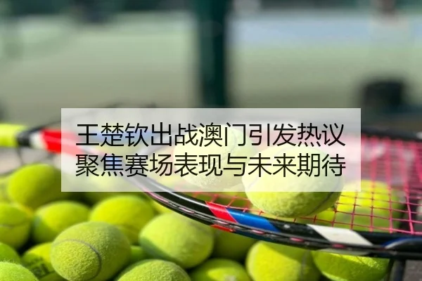 王楚钦出战澳门引发热议 聚焦赛场表现与未来期待