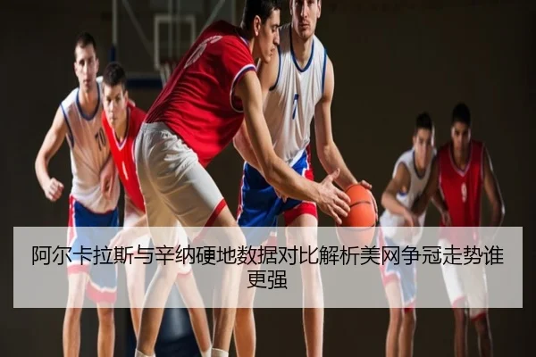 阿尔卡拉斯与辛纳硬地数据对比解析美网争冠走势谁更强