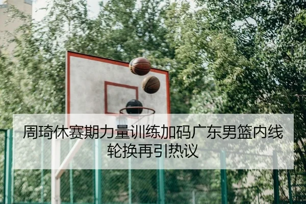 周琦休赛期力量训练加码广东男篮内线轮换再引热议