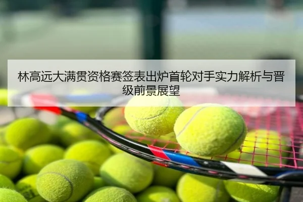 林高远大满贯资格赛签表出炉首轮对手实力解析与晋级前景展望