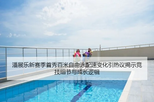 潘展乐新赛季首秀百米自由泳配速变化引热议揭示竞技细节与成长逻辑