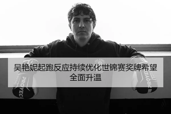 吴艳妮起跑反应持续优化世锦赛奖牌希望全面升温