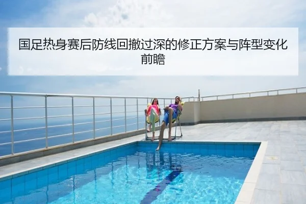 国足热身赛后防线回撤过深的修正方案与阵型变化前瞻