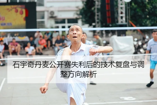 石宇奇丹麦公开赛失利后的技术复盘与调整方向解析